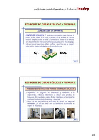 Instituto Nacional de Especialización Profesional
69
IAOM
ACTIVIDADES DE CONTROL
CONTROLES DE COSTO: El parámetro comparativo para efectuar el
control de los costos de la obra lo proporciona el análisis de precios
unitarios del presupuesto de obra. El control de los costos va de la mano
con el control de los metrados realmente ejecutados en el mes de pago,
toda vez que el supervisor deberá verificar y autorizar que se paguen
estos con los costos estipulados en el contrato de obra
S/. US$.
RESIDENTE DE OBRAS PÚBLICAS Y PRIVADAS
IAOM
PROCEDIMIENTO OPERATIVO PARA EL CONTROL DE CALIDAD
Implementa un programa de verificación y representa a la
dependencia, indicando laboratorios a utilizar para pruebas, la
frecuencia del muestreo y ensayo de los materiales, así como de las
pruebas y funcionamiento de equipos y sistemas.
Lleva a acabo las pruebas de verificación de calidad, con apoyo del
laboratorio, ya sea en obra o en los laboratorios autorizados de
ensayo de materiales.
RESIDENTE DE OBRAS PÚBLICAS Y PRIVADAS
 