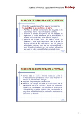 Instituto Nacional de Especialización Profesional
7
IAOM
RESIDENTE DE OBRAS PÚBLICAS Y PRIVADAS
Sin embargo, podemos señalar algunas obligaciones:
En cuanto a la ejecución de la obra
Verificar el estricto cumplimiento del proyecto en lo
referente a planos y especificaciones técnicas.
Realizar el control topográfico de los trabajos en
ejecución, a fin de establecer que el alineamiento y
niveles sean correctos y de acuerdo al proyecto.
Realizar el control tanto de campo como de
laboratorio, que sean necesarias para acreditar la
buena calidad de los materiales y de los trabajos
ejecutados, pruebas que son su responsabilidad y
que deberán ejecutarse con los equipos adecuados
de acuerdo a las normas técnicas para cada caso.
IAOM
RESIDENTE DE OBRAS PÚBLICAS Y PRIVADAS
Contar con el equipo mínimo necesario para la
realización de las pruebas de campo para el control de
calidad de los diferentes trabajos.
Preparar los planos post construcción.
Realizar los trabajos en obra en conformidad con el
Expediente Técnico, utilizando todos los materiales
requeridos, empleando procedimientos adecuados,
realizando las pruebas establecidas, manteniendo el
control de calidad tanto de los materiales usados como
de la obra en general.
 