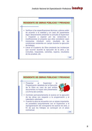 Instituto Nacional de Especialización Profesional
8
IAOM
RESIDENTE DE OBRAS PÚBLICAS Y PRIVADAS
Verificar si las especificaciones técnicas y planos están
de acuerdo a la realidad y en caso de presentarse
algún desaveniente presentar la consulta al Supervisor
o Inspector y esperar por las variaciones o
modificaciones al proyecto que ellos consideren sean
necesarias introducir como resultado de las
condiciones existentes en campo durante la ejecución
de trabajos.
Llevar el Cuaderno de Obra anotando las incidencias
que ocurran durante la ejecución de la obra y las
consultas, respuestas, variantes, reparos, resultados
de las pruebas, etc.
IAOM
RESIDENTE DE OBRAS PÚBLICAS Y PRIVADAS
Controlar permanentemente el avance en la ejecución
de las obras con respecto a la programación y al
calendario valorizado.
Cuando la obra se encuentre con un atraso importante,
se procederá conjuntamente con el Supervisor a la
reprogramación del cronograma de avance de obra, a
fin de que los trabajos se concluyan en el plazo
contractual.
Presentar al Supervisor la
Programación detallada de la Ejecución
de la Obra en caso de que ambos
documentos no hayan sido presentados
a la firma del contrato.
 