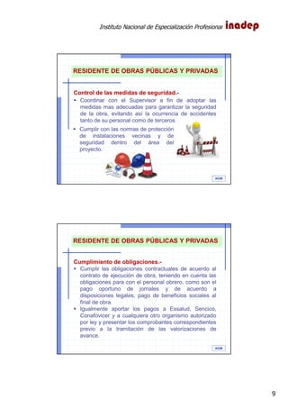 Instituto Nacional de Especialización Profesional
9
IAOM
RESIDENTE DE OBRAS PÚBLICAS Y PRIVADAS
Control de las medidas de seguridad.-
Coordinar con el Supervisor a fin de adoptar las
medidas mas adecuadas para garantizar la seguridad
de la obra, evitando así la ocurrencia de accidentes
tanto de su personal como de terceros.
Cumplir con las normas de protección
de instalaciones vecinas y de
seguridad dentro del área del
proyecto.
IAOM
RESIDENTE DE OBRAS PÚBLICAS Y PRIVADAS
Cumplimiento de obligaciones.-
Cumplir las obligaciones contractuales de acuerdo al
contrato de ejecución de obra, teniendo en cuenta las
obligaciones para con el personal obrero, como son el
pago oportuno de jornales y de acuerdo a
disposiciones legales, pago de beneficios sociales al
final de obra.
Igualmente aportar los pagos a Essalud, Sencico,
Conafovicer y a cualquiera otro organismo autorizado
por ley y presentar los comprobantes correspondientes
previo a la tramitación de las valorizaciones de
avance.
 
