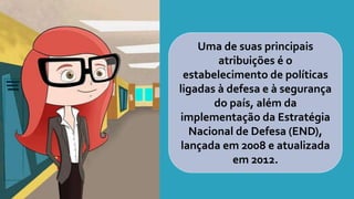 Uma de suas principais
atribuições é o
estabelecimento de políticas
ligadas à defesa e à segurança
do país, além da
implementação da Estratégia
Nacional de Defesa (END),
lançada em 2008 e atualizada
em 2012.
 