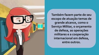 Também fazem parte de seu
escopo de atuação temas de
grande alcance, como o
Serviço Militar, o orçamento
de defesa, as operações
militares e a cooperação
internacional em defesa,
entre outros.
 