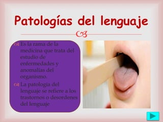 
Patologías del lenguaje
 Es la rama de la
medicina que trata del
estudio de
enfermedades y
anomalías del
organismo.
 La patología del
lenguaje se refiere a los
trastornos o desordenes
del lenguaje
 