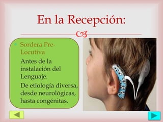 
En la Recepción:
 Sordera Pre-
Locutiva
Antes de la
instalación del
Lenguaje.
De etiología diversa,
desde neurológicas,
hasta congénitas.
 