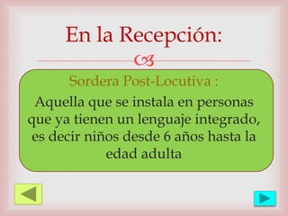 
Sordera Post-Locutiva :
Aquella que se instala en personas
que ya tienen un lenguaje integrado,
es decir niños desde 6 años hasta la
edad adulta
En la Recepción:
 
