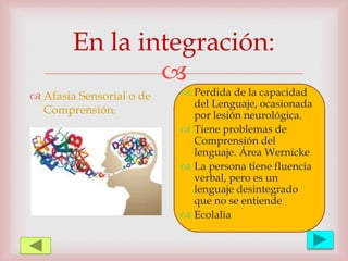 
En la integración:
 Afasia Sensorial o de
Comprensión:
 Perdida de la capacidad
del Lenguaje, ocasionada
por lesión neurológica.
 Tiene problemas de
Comprensión del
lenguaje. Área Wernicke
 La persona tiene fluencia
verbal, pero es un
lenguaje desintegrado
que no se entiende
 Ecolalia
 