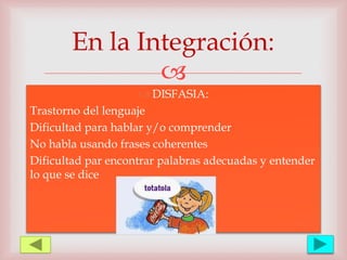 
 DISFASIA:
Trastorno del lenguaje
Dificultad para hablar y/o comprender
No habla usando frases coherentes
Dificultad par encontrar palabras adecuadas y entender
lo que se dice
En la Integración:
 