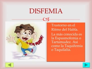 
DISFEMIA
Trastorno en el
Ritmo del Habla.
La más conocida es
la Espasmofemia o
Tartamudez. Así
como la Taquifemia
o Taquilalia.
 