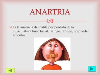
 Es la ausencia del habla por perdida de la
musculatura buco facial, laringe, faringe, no pueden
articular.
ANARTRIA
 