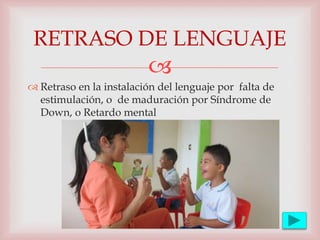 
 Retraso en la instalación del lenguaje por falta de
estimulación, o de maduración por Síndrome de
Down, o Retardo mental
RETRASO DE LENGUAJE
 