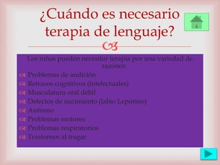 
Los niños pueden necesitar terapia por una variedad de
razones:
 Problemas de audición
 Retrasos cognitivos (intelectuales)
 Musculatura oral débil
 Defectos de nacimiento (labio Leporino)
 Autismo
 Problemas motores
 Problemas respiratorios
 Trastornos al tragar
¿Cuándo es necesario
terapia de lenguaje?
 