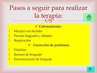 
 Calentamiento :
1. Masajes oro faciales
2. Praxias linguales y labiales
3. Respiración
 Corrección de problema:
1. Dislalias
2. Retraso de lenguaje
3. Estructuración de lenguaje
Pasos a seguir para realizar
la terapia:
 