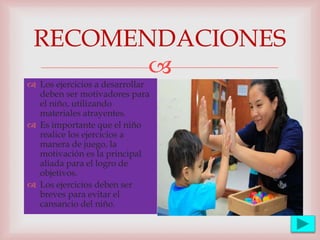 
RECOMENDACIONES
 Los ejercicios a desarrollar
deben ser motivadores para
el niño, utilizando
materiales atrayentes.
 Es importante que el niño
realice los ejercicios a
manera de juego, la
motivación es la principal
aliada para el logro de
objetivos.
 Los ejercicios deben ser
breves para evitar el
cansancio del niño.
 