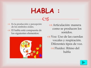 
HABLA :
 Es la producción y percepción
de los símbolos orales.
 El habla está compuesta de
los siguientes elementos:
 Articulación: manera
como se producen los
sonidos.
 Voz: Uso de las cuerdas
vocales y respiración.
Diferentes tipos de voz.
 Fluidez: Ritmo del
habla
 