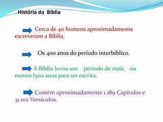 História da Bíblia
Cerca de 40 homens aproximadamente
escreveram a Bíblia.
Os 400 anos do período interbíblico.
A Bíblia levou um período de mais ou
menos l500 anos para ser escrita.
Contém aproximadamente 1.189 Capítulos e
31.102 Versículos.
 
