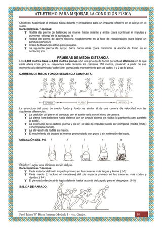 ATLETISMO PARA MEJORAR LA CONDICIÓN FÍSICA
10
Objetivos: Maximizar el impulso hacia delante y prepararse para un implante efectivo en el apoyo en el
suelo.
Características Técnicas:
 Rodilla de pierna de balanceo se mueve hacia delante y arriba (para continuar el impulso y
aumentar el largo de la zancada).(1)
 Rodilla de pierna de apoyo flexiona notablemente en la fase de recuperación (para lograr un
péndulo corto).(2)
 Brazo de balanceo activo pero relajado.
 La siguiente pierna de apoyo barre hacia atrás (para minimizar la acción de freno en el
contacto).(3)
PRUEBAS DE MEDIA DISTANCIA
Los 3,000 metros lisos u 3,000 metros planos son una prueba de fondo del actual atletismo en la que
cada atleta corre por su respectiva calle durante los primeros 110 metros, pasando a partir de ese
momento a la denominada “calle libre” compuesta normalmente por las calles 1 y 2 de la pista.
CARRERA DE MEDIO FONDO (SECUENCIA COMPLETA)
La estructura del paso de medio fondo y fondo es similar al de una carrera de velocidad con las
siguientes diferencias:
 La posición del pie en el contacto con el suelo varía con el ritmo de carrera.
 La pierna libre balancea hacia delante con un ángulo abierto de rodilla (la pantorrilla casi paralela
al suelo).
 La extensión de la cadera, pierna y pie en la fase de impulso puede ser completa (medio fondo)
o incompleta (fondo).
 La elevación de rodilla es menor.
 El movimiento de brazos es menos pronunciado con poco o sin extensión del codo.
UBICACIÓN DEL PIE
Objetivo: Lograr una eficiente acción del pie.
Características Técnicas:
 Parte exterior del talón impacta primero en las carreras más largas y lentas (1-3)
 Parte media (o incluso el metatarso) del pie impacta primero en las carreras más cortas y
rápidas. (1-4)
 El pie rueda desde atrás hacia delante hasta la punta del zapato para el despegue. (1-5)
SALIDA DE PARADO
 