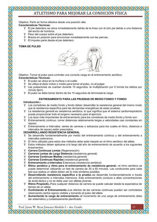 ATLETISMO PARA MEJORAR LA CONDICIÓN FÍSICA
11
Objetivo: Partir en forma efectiva desde una posición alta.
Características Técnicas:
 El pie delantero se ubica inmediatamente detrás de la línea con el otro pie detrás a una distancia
del ancho de hombros.
 Peso del cuerpo sobre el pie delantero.
 Brazos en posición para sincronizar inmediatamente con las piernas.
 El impulso parte desde el pie delantero.
TOMA DE PULSO
Objetivo: Tomar el pulso para controlar una correcta carga en el entrenamiento aeróbico.
Características Técnicas:
 El pulso se ubica en la muñeca o el cuello.
 Se utiliza el dedo índice o medio para tomar el pulso, no el pulgar.
 Las pulsaciones se cuentan durante 10 segundos, la multiplicación por 6 brinda los latidos por
minuto (lpm).
 El pulso se debe tomar dentro de los 10 segundos de terminada la carga.
ENTRENAMIENTO PARA LAS PRUEBAS DE MEDIO FONDO Y FONDO
Introducción.-
 Los corredores de medio fondo y fondo deben desarrollar la resistencia general del mismo modo
que la resistencia específica para las demandas energéticas de estas pruebas.
 La resistencia general es resistencia aeróbica, lo que significa que el sistema cardiorrespiratorio
puede proporcionar todo el oxígeno necesario para el ejercicio.
 Los tipos más importantes de entrenamiento para los corredores de medio fondo y fondo son:
 Entrenamiento continuo: correr distancias relativamente largas a velocidades casi constantes sin
reposo.
 Entrenamiento a Intervalos: series de carreras o esfuerzos para los cuales el ritmo, distancia e
intervalos de reposo están prescriptos.
DESARROLLANDO RESISTENCIA GENERAL
 Se desarrolla fundamentalmente por medio del entrenamiento continuo y del entrenamiento a
intervalos extensivos.
 El ritmo utilizado para estos dos métodos debe estar basado en el ritmo aeróbico del atleta.
 Estos métodos deben aplicarse a lo largo del año de entrenamiento de acuerdo a los siguientes
lineamientos:
 Carrera Continuas Lentas (Regeneración)
 Carreras Lentas de Larga Distancia (resistencia general)
 Carreras Continuas Medias (resistencia general)
 Carreras Continuas Rápidas (resistencia general)
 Entrenamiento a Intervalos Extensivos (resistencia aeróbica)
 Ritmo aeróbico y ritmo para el entrenamiento de resistencia general.- el ritmo aeróbico se
puede determinar utilizando un test de carrera de 30 a 60 minutos. Las condiciones para cada
test que realiza un atleta deben ser lo más similares posibles.
 Desarrollando resistencia específica a la prueba.-se desarrolla fundamentalmente a través
del entrenamiento a intervalos intensivos. Este entrenamiento conduce a altas concentraciones
de ácido láctico y no se debe usar con atletas jóvenes.
 Ritmo Propósito.-Para cualquier distancia de carrera se puede calcular desde la expectativa de
tiempo de un atleta.
 Controlando el Entrenamiento.-Los efectos de las carreras continuas pueden ser controlados
observando ciertos signos visibles y tomando el pulso del atleta.
 Aumentando la carga de entrenamiento.-el incremento de una carga de entrenamiento debe
ser sistemático y cuidadosamente planificado
 