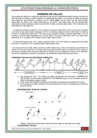 ATLETISMO PARA MEJORAR LA CONDICIÓN FÍSICA
12
CARRERA DE VALLAS
Las pruebas de vallas son carreras de velocidad en las que los competidores deben superar una serie de
diez barreras de madera y metal (o plástico y metal) llamadas vallas. Las carreras de vallas al aire libre
más populares, para hombres y mujeres, son los 110 m vallas, que se corren con las denominadas
vallas altas; los 400 m (con vallas intermedias) y los 200 m, con vallas bajas. En los campeonatos
nacionales en pista cubierta se suelen correr los 60 m vallas. Las vallas altas miden 107 cm de altura, las
intermedias 91 y las bajas 76.
En todas las distancias hasta los 110 m inclusive, la primera valla está a 13,72 m de la línea de salida
y el resto de las vallas están separadas 9,14 m; la distancia desde la última valla hasta la meta es
14,02 m. En distancias superiores a 110 m pero que no exceden de 200, la primera valla está a 18 m de
la salida y el resto están separadas 18 m. En los 400 m, la primera valla está a 45 m y el resto están
separadas 35 m, quedando 43 m desde la última valla hasta la meta.
En la prueba femenina de 110 m vallas, la primera está a 13 m de la salida y la separación entre ellas
es de 8,5 m, quedando 10,5 m desde la última valla hasta la meta.
Una buena forma de saltar vallas consiste en saltar desde lejos y salvar las barreras suavemente sin
romper el ritmo de la zancada. La primera pierna que pasa la valla vuelve a la pista de forma rápida; la
otra pierna, mientras tanto, supera la valla casi en ángulo recto con respecto al cuerpo. Gran velocidad
de carrera, flexibilidad y una gran coordinación, son elementos importantes para tener éxito.
CARRERAS CON VALLAS (SECUENCIA COMPLETA)
 Las carreras de 100 y 110 metros con vallas comprenden dos elementos: CARRERA DE
VELOCIDAD entre las vallas y PASAJE DE LAS MISMAS (que a su vez se pueden dividir en
fases de despegue, pasaje y caída).
 En la carrera de velocidad el vallista se concentra en aceleraciones repetidas de 3 pasos.
 En el pasaje de la valla, el vallista minimiza el tiempo en el aire y se prepara para el próximo
paso de carrera.
APROXIMACIÓN / RITMO DE 3 PASOS
Objetivo: Maximizar la aceleración hasta la primera valla y la velocidad entre vallas
Características Técnicas
 