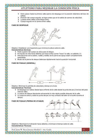 ATLETISMO PARA MEJORAR LA CONDICIÓN FÍSICA
13
 Ocho pasos hasta la primera valla (pierna de despegue en la posición delantera del taco de
salida).
 Posición del cuerpo erguida, se logra antes que en la salida de carrera de velocidad.
 3 pasos entre vallas (corto-largo-corto).
 Cuerpo erguido en la carrera entre vallas.
FASE DE DESPEGUE
Objetivo: Establecer una trayectoria que minimice la altura sobre la valla.
Características técnicas:
 Parte superior del cuerpo se ubica para el ataque.
 El impulso es más hacia delante que hacia arriba (correr “hacia” la valla, no saltarla) (1)
 Articulaciones de la cadera, rodilla y tobillos de la pierna de apoyo están completamente
extendidas.
 Muslo de la pierna de ataque balancea rápidamente hacia la posición horizontal.
FASE DE PASAJE (GENERAL)
Objetivo: Minimizar la pérdida de velocidad y tiempo en el aire
Características Técnicas:
 El despegue se realiza desde lejos enfrente de la valla desde la punta del pie (2 tercios del paso
total de valla).
 La pierna de ataque desciende activamente lo más rápido posible después de la valla.
 La caída es actica y sobre la punta del pie (no hay contacto del talon en el suelo durante el
apoyo).
FASE DE PASAJE (PIERNA DE ATAQUE)
Objetivos: Maximizar la inclinación hacia delante y minimizar el tiempo sobre la valla.
Características Técnicas:
 