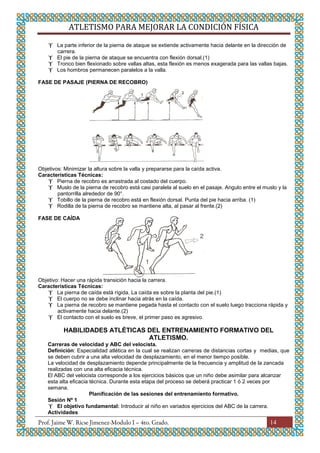 ATLETISMO PARA MEJORAR LA CONDICIÓN FÍSICA
14
 La parte inferior de la pierna de ataque se extiende activamente hacia delante en la dirección de
carrera.
 El pie de la pierna de ataque se encuentra con flexión dorsal.(1)
 Tronco bien flexionado sobre vallas altas, esta flexión es menos exagerada para las vallas bajas.
 Los hombros permanecen paralelos a la valla.
FASE DE PASAJE (PIERNA DE RECOBRO)
Objetivos: Minimizar la altura sobre la valla y prepararse para la caída activa.
Características Técnicas:
 Pierna de recobro es arrastrada al costado del cuerpo.
 Muslo de la pierna de recobro está casi paralela al suelo en el pasaje. Angulo entre el muslo y la
pantorrilla alrededor de 90°.
 Tobillo de la pierna de recobro está en flexión dorsal. Punta del pie hacia arriba. (1)
 Rodilla de la pierna de recobro se mantiene alta, al pasar al frente.(2)
FASE DE CAÍDA
Objetivo: Hacer una rápida transición hacia la carrera.
Características Técnicas:
 La pierna de caída está rígida. La caída es sobre la planta del pie.(1)
 El cuerpo no se debe inclinar hacia atrás en la caída.
 La pierna de recobro se mantiene pegada hasta el contacto con el suelo luego tracciona rápida y
activamente hacia delante.(2)
 El contacto con el suelo es breve, el primer paso es agresivo.
HABILIDADES ATLÉTICAS DEL ENTRENAMIENTO FORMATIVO DEL
ATLETISMO.
Carreras de velocidad y ABC del velocista.
Definición: Especialidad atlética en la cual se realizan carreras de distancias cortas y medias, que
se deben cubrir a una alta velocidad de desplazamiento, en el menor tiempo posible.
La velocidad de desplazamiento depende principalmente de la frecuencia y amplitud de la zancada
realizadas con una alta eficacia técnica.
El ABC del velocista corresponde a los ejercicios básicos que un niño debe asimilar para alcanzar
esta alta eficacia técnica. Durante esta etapa del proceso se deberá practicar 1 ó 2 veces por
semana.
Planificación de las sesiones del entrenamiento formativo.
Sesión Nº 1
 El objetivo fundamental: Introducir al niño en variados ejercicios del ABC de la carrera.
Actividades
 