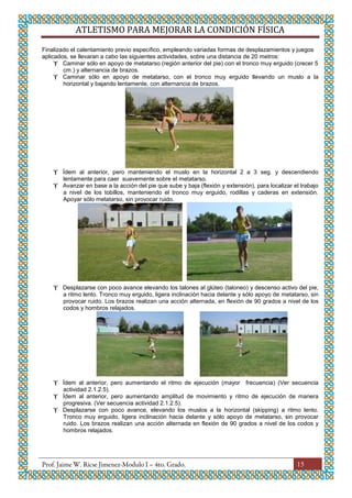 ATLETISMO PARA MEJORAR LA CONDICIÓN FÍSICA
15
Finalizado el calentamiento previo específico, empleando variadas formas de desplazamientos y juegos
aplicados, se llevaran a cabo las siguientes actividades, sobre una distancia de 20 metros:
 Caminar sólo en apoyo de metatarso (región anterior del pie) con el tronco muy erguido (crecer 5
cm.) y alternancia de brazos.
 Caminar sólo en apoyo de metatarso, con el tronco muy erguido llevando un muslo a la
horizontal y bajando lentamente, con alternancia de brazos.
 Ídem al anterior, pero manteniendo el muslo en la horizontal 2 a 3 seg. y descendiendo
lentamente para caer suavemente sobre el metatarso.
 Avanzar en base a la acción del pie que sube y baja (flexión y extensión), para localizar el trabajo
a nivel de los tobillos, manteniendo el tronco muy erguido, rodillas y caderas en extensión.
Apoyar sólo metatarso, sin provocar ruido.
 Desplazarse con poco avance elevando los talones al glúteo (taloneo) y descenso activo del pie,
a ritmo lento. Tronco muy erguido, ligera inclinación hacia delante y sólo apoyo de metatarso, sin
provocar ruido. Los brazos realizan una acción alternada, en flexión de 90 grados a nivel de los
codos y hombros relajados.
 Ídem al anterior, pero aumentando el ritmo de ejecución (mayor frecuencia) (Ver secuencia
actividad 2.1.2.5).
 Ídem al anterior, pero aumentando amplitud de movimiento y ritmo de ejecución de manera
progresiva. (Ver secuencia actividad 2.1.2.5).
 Desplazarse con poco avance, elevando los muslos a la horizontal (skipping) a ritmo lento.
Tronco muy erguido, ligera inclinación hacia delante y sólo apoyo de metatarso, sin provocar
ruido. Los brazos realizan una acción alternada en flexión de 90 grados a nivel de los codos y
hombros relajados.
 