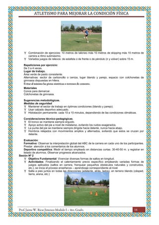 ATLETISMO PARA MEJORAR LA CONDICIÓN FÍSICA
16
 Combinación de ejercicios: 10 metros de taloneo más 10 metros de skipping más 10 metros de
carrera a ritmo submáximo.
 Variados juegos de relevos: de estafeta o de frente o de péndulo (ir y volver) sobre 15 m.
Repeticiones por ejercicio:
De 3 a 4 veces.
Lugar de trabajo.
Área verde de pasto consistente.
Alternativas: sector de carboncillo o ceniza, lugar blando y parejo, espacio con colchonetas de
gimnasia dispuestas en hilera.
Materiales
Conos para demarcar.
Colchonetas de gimnasia.
Sugerencias metodológicas.
Medidas de seguridad:
 Mantener el sector de trabajo en óptimas condiciones (blando y parejo).
 Usar calzado deportivo adecuado.
 Hidratación permanente: cada 10 a 15 minutos, dependiendo de las condiciones climáticas.
Consideraciones técnico-pedagógicas.
 El tronco se mantiene siempre erguido.
 Apoyo activo del pie a nivel de metatarso, evitando los ruidos exagerados.
 La punta del pie se mantiene siempre dirigida hacia delante, nunca hacia abajo.
 Hombros relajados con movimientos amplios y alternados, evitando que estos se crucen por
delante.
Evaluación:
Formativa: Observar la interpretación global del ABC de la carrera en cada uno de los participantes.
Prestar atención a los comentarios de los alumnos.
Deportivo competitiva: Medir el tiempo empleado en distancias cortas: 30-40-50 m. y registrar en
listado de alumnos. Observar progresos alcanzados.
Sesión Nº 2
 Objetivo Fundamental: Vivenciar diversas formas de saltos en longitud.
 Actividades: Finalizando el calentamiento previo específico empleando variadas formas de
juegos aplicados (saltos en carrera, franquear pequeños obstáculos naturales y construidos,
etc.), se inicia el proceso enseñanza – aprendizaje correspondiente al nivel.
 Salta a pies juntos en todas las direcciones (adelante, atrás, lados), en terreno blando (césped,
tierra, arena, etc.)
 