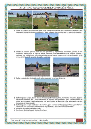 ATLETISMO PARA MEJORAR LA CONDICIÓN FÍSICA
17
 Saltar en un solo pié (pata coja) en el lugar y avanzando sobre aros, cambiando la pierna cada
tres saltos, utilizando un terreno blando y plano (césped, tierra, arena, etc.) o sobre colchonetas.
 Desde la posición parado, con los pies paralelos y ligeramente separados (ancho de los
hombros), saltar hacia el foso de arena, mediante una flexo-extensión de tobillos, rodillas y
caderas, con oscilaciones e impulso simultaneo de brazos, recepciones con ambos pies en la
arena, amortiguando la caída (todas las sesiones).
 Saltar a pies juntos desde plano elevados para caer en el foso de arena.
 Salto largo con un pie, desde planos elevados (cubiertas de plinto, montículos naturales, cajones
especiales de saltos, etc.), con una carrera de impulso libre y reducida, para caer en el foso de
arena amortiguando coordinadamente, con ambos pies, el aterrizaje. Con alternancia de pies
(concepto de bilateralidad).
 Salto largo con un pie desde zona de rechazo, para caer con ambos pies paralelos y simultáneos
dentro del foso, utilizando una carrera de impulso libre y reducido, con dos variantes:
 Aumento progresivo de la velocidad,
 Comienzo rápido y llegada rápida al rechazo.
 