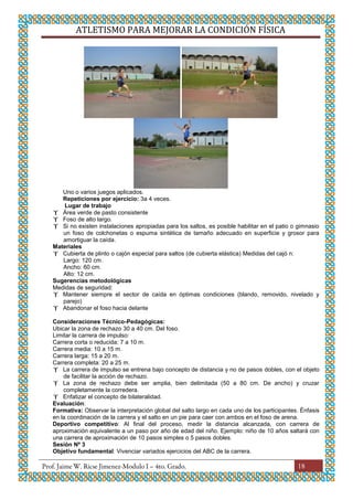 ATLETISMO PARA MEJORAR LA CONDICIÓN FÍSICA
18
Uno o varios juegos aplicados.
Repeticiones por ejercicio: 3a 4 veces.
Lugar de trabajo
 Área verde de pasto consistente
 Foso de alto largo.
 Si no existen instalaciones apropiadas para los saltos, es posible habilitar en el patio o gimnasio
un foso de colchonetas o espuma sintética de tamaño adecuado en superficie y grosor para
amortiguar la caída.
Materiales
 Cubierta de plinto o cajón especial para saltos (de cubierta elástica) Medidas del cajó n:
Largo: 120 cm.
Ancho: 60 cm.
Alto: 12 cm.
Sugerencias metodológicas
Medidas de seguridad:
 Mantener siempre el sector de caída en óptimas condiciones (blando, removido, nivelado y
parejo)
 Abandonar el foso hacia delante
Consideraciones Técnico-Pedagógicas:
Ubicar la zona de rechazo 30 a 40 cm. Del foso.
Limitar la carrera de impulso:
Carrera corta o reducida: 7 a 10 m.
Carrera media: 10 a 15 m.
Carrera larga: 15 a 20 m.
Carrera completa: 20 a 25 m.
 La carrera de impulso se entrena bajo concepto de distancia y no de pasos dobles, con el objeto
de facilitar la acción de rechazo.
 La zona de rechazo debe ser amplia, bien delimitada (50 a 80 cm. De ancho) y cruzar
completamente la corredera.
 Enfatizar el concepto de bilateralidad.
Evaluación:
Formativa: Observar la interpretación global del salto largo en cada uno de los participantes. Énfasis
en la coordinación de la carrera y el salto en un pie para caer con ambos en el foso de arena.
Deportivo competitivo: Al final del proceso, medir la distancia alcanzada, con carrera de
aproximación equivalente a un paso por año de edad del niño. Ejemplo: niño de 10 años saltará con
una carrera de aproximación de 10 pasos simples o 5 pasos dobles.
Sesión Nº 3
Objetivo fundamental: Vivenciar variados ejercicios del ABC de la carrera.
 