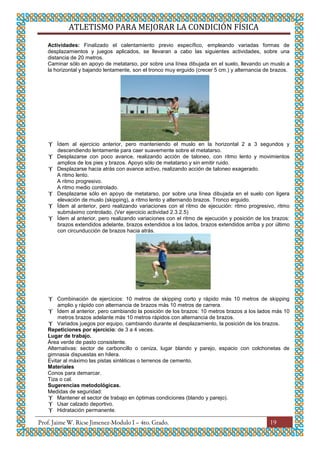 ATLETISMO PARA MEJORAR LA CONDICIÓN FÍSICA
19
Actividades: Finalizado el calentamiento previo específico, empleando variadas formas de
desplazamientos y juegos aplicados, se llevaran a cabo las siguientes actividades, sobre una
distancia de 20 metros.
Caminar sólo en apoyo de metatarso, por sobre una línea dibujada en el suelo, llevando un muslo a
la horizontal y bajando lentamente, son el tronco muy erguido (crecer 5 cm.) y alternancia de brazos.
 Ídem al ejercicio anterior, pero manteniendo el muslo en la horizontal 2 a 3 segundos y
descendiendo lentamente para caer suavemente sobre el metatarso.
 Desplazarse con poco avance, realizando acción de taloneo, con ritmo lento y movimientos
amplios de los pies y brazos. Apoyo sólo de metatarso y sin emitir ruido.
 Desplazarse hacia atrás con avance activo, realizando acción de taloneo exagerado.
A ritmo lento.
A ritmo progresivo.
A ritmo medio controlado.
 Desplazarse sólo en apoyo de metatarso, por sobre una línea dibujada en el suelo con ligera
elevación de muslo (skipping), a ritmo lento y alternando brazos. Tronco erguido.
 Ídem al anterior, pero realizando variaciones con el ritmo de ejecución: ritmo progresivo, ritmo
submáximo controlado. (Ver ejercicio actividad 2.3.2.5)
 Ídem al anterior, pero realizando variaciones con el ritmo de ejecución y posición de los brazos:
brazos extendidos adelante, brazos extendidos a los lados, brazos extendidos arriba y por último
con circunducción de brazos hacia atrás.
 Combinación de ejercicios: 10 metros de skipping corto y rápido más 10 metros de skipping
amplio y rápido con alternancia de brazos más 10 metros de carrera.
 Ídem al anterior, pero cambiando la posición de los brazos: 10 metros brazos a los lados más 10
metros brazos adelante más 10 metros rápidos con alternancia de brazos.
 Variados juegos por equipo, cambiando durante el desplazamiento, la posición de los brazos.
Repeticiones por ejercicio: de 3 a 4 veces.
Lugar de trabajo.
Área verde de pasto consistente.
Alternativas: sector de carboncillo o ceniza, lugar blando y parejo, espacio con colchonetas de
gimnasia dispuestas en hilera.
Evitar al máximo las pistas sintéticas o terrenos de cemento.
Materiales
Conos para demarcar.
Tiza o cal.
Sugerencias metodológicas.
Medidas de seguridad:
 Mantener el sector de trabajo en óptimas condiciones (blando y parejo).
 Usar calzado deportivo.
 Hidratación permanente.
 