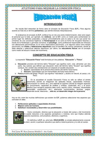 ATLETISMO PARA MEJORAR LA CONDICIÓN FÍSICA
2
INTRODUCCIÓN
No resulta fácil interpretar de forma clara el concepto de Educación Física (E.F.). Para algunos
autores se trata de un término polisémico, que admite diversas interpretaciones.
Si analizamos el concepto de E.F. conlleva hoy en día una cierta indeterminación, éste varía según
el personal que lo trate, por ejemplo, los médicos, ven la E.F. como un medio para contrarrestar en
primer lugar los defectos posturales y educar primordialmente para la salud a la vez que poner los
cimientos de una conciencia higiénica; el fisioterapeuta la ve como la forma de recuperar lesiones a
través de la fisioterapia o gimnasia correctiva; el psicólogo, como profesional responsable de niños(as)
con alteraciones psicomotrices, la ve como reeducadora psicomotriz, y en algunos casos como terapia
psicomotriz; los clubes y federaciones deportivas como el semillero de nuevos campeones, donde se
debe detectar y seleccionar talentos deportivos; por último, los educadores físicos ven el concepto
como medio de educar a través del movimiento.
CONCEPTO DE EDUCACIÓN FÍSICA
La expresión "Educación Física" está formada por dos palabras: "Educación" y "Física".
a. Educación proviene del término latino "Educare" que significa nutrir, criar, alimentar; por otra
parte, hay autores que definen que educación viene del término latino "Ducere" que significa
conducir. Así, existen dos orientaciones con respecto al vocablo educación:
1. Ducere: capacidades de la persona lleva dentro (de dentro hacia fuera).
2. Educare: capacidades que son transmitidas (de fuera hacia dentro).
b. Física proviene del griego "Phycis" que significa "naturaleza", y alude a lo natural, al cuerpo, a lo
físico.
En la actualidad el vocablo Educación Física no sólo se refiere al ámbito
psicomotriz (donde se integrarían las aptitudes físicas, capacidades motrices,
comunicación no verbal, etc.), sino además al cognitivo (donde se integran aspectos
de conocimiento, capacidad de análisis y síntesis, creatividad, etc.) y al socio-
afectivo (que recogería aspectos tales como: espíritu crítico, intereses, necesidades
personales, cooperación, etc.), abarcando conocimientos, técnicas, juegos,
desarrollo social, relaciones..., esto es, un desarrollo íntegro de la persona.
Hoy en día, entre las muchas definiciones que existen de E.F. podemos seleccionar tres aspectos que
coinciden en ellas:
1. Perfeccionar aptitudes o capacidades diversas.
2. Mejorar como ser humano.
3. Satisfacer necesidades y desarrollar sus posibilidades.
Como conclusión, diremos que la educación a través del cuerpo y del movimiento
no puede reducirse a los aspectos perceptivos o motores, sino que implica además
aspectos expresivos, comunicativos, afectivos y cognitivos.
En definitiva, la E.F. es, ante todo, EDUCACIÓN, no simple adiestramiento corporal,
es decir, acción o quehacer educativo que atañe a toda la persona y no sólo al cuerpo.
 