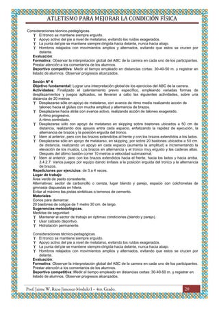 ATLETISMO PARA MEJORAR LA CONDICIÓN FÍSICA
20
Consideraciones técnico-pedagógicas.
 El tronco se mantiene siempre erguido.
 Apoyo activo del pie a nivel de metatarso, evitando los ruidos exagerados.
 La punta del pie se mantiene siempre dirigida hacia delante, nunca hacia abajo.
 Hombros relajados con movimientos amplios y alternados, evitando que estos se crucen por
delante.
Evaluación:
Formativa: Observar la interpretación global del ABC de la carrera en cada uno de los participantes.
Prestar atención a los comentarios de los alumnos.
Deportivo competitiva: Medir el tiempo empleado en distancias cortas: 30-40-50 m. y registrar en
listado de alumnos. Observar progresos alcanzados.
Sesión Nº 4
Objetivo fundamental: Lograr una interpretación global de los ejercicios del ABC de la carrera.
Actividades: Finalizado el calentamiento previo específico, empleando variadas formas de
desplazamientos y juegos aplicados, se llevaran a cabo las siguientes actividades, sobre una
distancia de 20 metros
 Desplazarse sólo en apoyo de metatarso, con avance de ritmo medio realizando acción de
taloneo hacia el glúteo con mucha amplitud y alternancia de brazos.
 Desplazarse hacia atrás con avance activo, realizando acción de taloneo exagerado.
A ritmo progresivo.
A ritmo controlado.
 Desplazarse sólo con apoyo de metatarso en skipping sobre bastones ubicados a 50 cm de
distancia, realizando dos apoyos entra cada espacio, enfatizando la rapidez de ejecución, la
alternancia de brazos y la posición erguida del tronco.
 Ídem al anterior, pero con los brazos extendidos al frente y con los brazos extendidos a los lados.
 Desplazarse sólo en apoyo de metatarso, en skipping, por sobre 20 bastones ubicados a 50 cm.
de distancia, realizando un apoyo en cada espacio (aumenta la amplitud) e incrementando la
elevación de los muslos. Los brazos en alternancia y el tronco muy erguido y las caderas altas.
Después del último bastón correr 10 metros a velocidad submaximal.
 Ídem al anterior, pero con los brazos extendidos hacia el frente, hacia los lados y hacia arriba.
3.4.2.7. Varios juegos por equipo dando énfasis a la posición erguida del tronco y la alternancia
de brazos.
Repeticiones por ejercicios: de 3 a 4 veces.
Lugar de trabajo
Área verde de pasto consistente.
Alternativas: sector de carboncillo o ceniza, lugar blando y parejo, espacio con colchonetas de
gimnasia dispuestas en hilera.
Evitar al máximo las pistas sintéticas o terrenos de cemento.
Materiales
Conos para demarcar.
20 bastones de coligüe de 1 metro 30 cm. de largo.
Sugerencias metodológicas.
Medidas de seguridad:
 Mantener el sector de trabajo en óptimas condiciones (blando y parejo).
 Usar calzado deportivo.
 Hidratación permanente.
Consideraciones técnico-pedagógicas.
 El tronco se mantiene siempre erguido.
 Apoyo activo del pie a nivel de metatarso, evitando los ruidos exagerados.
 La punta del pie se mantiene siempre dirigida hacia delante, nunca hacia abajo.
 Hombros relajados con movimientos amplios y alternados, evitando que estos se crucen por
delante.
Evaluación:
Formativa: Observar la interpretación global del ABC de la carrera en cada uno de los participantes.
Prestar atención a los comentarios de los alumnos.
Deportivo competitiva: Medir el tiempo empleado en distancias cortas: 30-40-50 m. y registrar en
listado de alumnos. Observar progresos alcanzados.
 