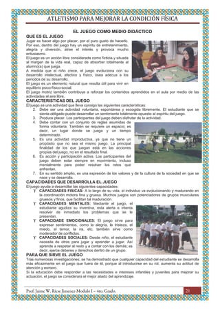 ATLETISMO PARA MEJORAR LA CONDICIÓN FÍSICA
21
EL JUEGO COMO MEDIO DIDÁCTICO
QUE ES EL JUEGO
Jugar es hacer algo por placer, por el puro gusto de hacerlo.
Por eso, dentro del juego hay un espíritu de entretenimiento,
alegría y diversión, atrae el interés y provoca mucho
entusiasmo.
El juego es un acción libre considerada como ficticia y situada
al margen de la vida real, capaz de absorber totalmente al
alumno(a) que juega.
A medida que el niño crece, el juego evoluciona con su
desarrollo intelectual, afectivo y físico, ósea adecua a los
periodos de su desarrollo.
El juego es un elemento natural que resulta útil para vivir en
equilibrio psico-físico-social.
El juego motriz también contribuye a reforzar los contenidos aprendidos en el aula por medio de las
actividades al aire libre.
CARACTERISTICAS DEL JUEGO
El juego es una actividad que lleva consigo las siguientes características:
2. Debe ser una actividad voluntaria, espontánea y escogida libremente. El estudiante que se
sienta obligado puede desarrollar un sentimiento totalmente opuesto al espíritu del juego.
3. Produce placer. Los participantes del juego deben disfrutar de la actividad.
4. Debe contar con un conjunto de reglas asumidas de
forma voluntaria. También se requiere un espacio; es
decir, un lugar donde se juega y un tiempo
determinado.
5. Es una actividad improductiva, ya que no tiene un
propósito que no sea el mismo juego. La principal
finalidad de los que juegan está en las acciones
propias del juego, no en el resultado final.
6. Es acción y participación activa. Los participantes del
juego deben estar siempre en movimiento, incluso
mentalmente para poder resolver los retos que
enfrentan.
7. En su sentido amplio, es una expresión de los valores y de la cultura de la sociedad en que se
nace y se desarrolla.
CAPACIDADES QUE DESARROLLA EL JUEGO
El juego ayuda a desarrollar las siguientes capacidades:
 CAPACIDADES FISICAS: A lo largo de su vida, el individuo va evolucionando y madurando en
la coordinación motora fina y gruesa. Muchos juegos son potenciadores de grupos musculares
gruesos y finos, que facilitan tal maduración.
 CAPACIDADES MENTALES: Mediante el juego, el
estudiante agudiza su inventiva, esta alerta e intenta
resolver de inmediato los problemas que se le
presentan.
 CAPACIDADE EMOCIONALES: El juego sirve para
expresar sentimientos, como la alegría, la tristeza, el
miedo, el temor, la ira, etc. también sirve como
moderador de conflictos.
 CAPACIDADES SOCIALES: Desde niño, el estudiante
necesita de otros para jugar y aprender a jugar. Así
aprende a respetar al resto y a contar con los demás; es
decir, ejerce deberes y derechos dentro de un grupo.
PARA QUE SIRVE EL JUEGO
Tras numerosas investigaciones, se ha demostrado que cualquier capacidad del estudiante se desarrolla
más eficazmente en el juego que fuera de él, porque al introducirse en su rol, aumenta su actitud de
atención y esmero.
Si la educación debe responder a las necesidades e intereses infantiles y juveniles para mejorar su
actuación, el juego se considerara el mejor aliado del aprendizaje.
 