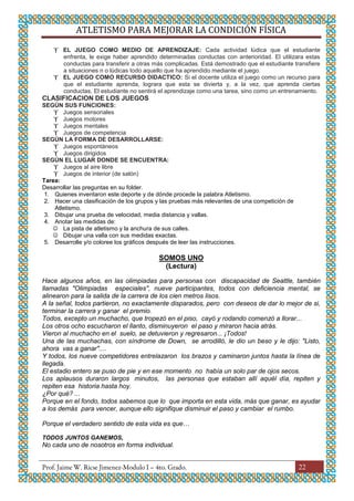 ATLETISMO PARA MEJORAR LA CONDICIÓN FÍSICA
22
 EL JUEGO COMO MEDIO DE APRENDIZAJE: Cada actividad lúdica que el estudiante
enfrenta, le exige haber aprendido determinadas conductas con anterioridad. El utilizara estas
conductas para transferir a otras más complicadas. Está demostrado que el estudiante transfiere
a situaciones n o lúdicas todo aquello que ha aprendido mediante el juego.
 EL JUEGO COMO RECURSO DIDACTICO: Si el docente utiliza el juego como un recurso para
que el estudiante aprenda, lograra que esta se divierta y, a la vez, que aprenda ciertas
conductas. El estudiante no sentirá el aprendizaje como una tarea, sino como un entrenamiento.
CLASIFICACION DE LOS JUEGOS
SEGÚN SUS FUNCIONES:
 Juegos sensoriales
 Juegos motores
 Juegos mentales
 Juegos de competencia
SEGÚN LA FORMA DE DESARROLLARSE:
 Juegos espontáneos
 Juegos dirigidos
SEGÚN EL LUGAR DONDE SE ENCUENTRA:
 Juegos al aire libre
 Juegos de interior (de salón)
Tarea:
Desarrollar las preguntas en su folder.
1. Quienes inventaron este deporte y de dónde procede la palabra Atletismo.
2. Hacer una clasificación de los grupos y las pruebas más relevantes de una competición de
Atletismo.
3. Dibujar una prueba de velocidad, media distancia y vallas.
4. Anotar las medidas de:
 La pista de atletismo y la anchura de sus calles.
 Dibujar una valla con sus medidas exactas.
5. Desarrolle y/o coloree los gráficos después de leer las instrucciones.
SOMOS UNO
(Lectura)
Hace algunos años, en las olimpiadas para personas con discapacidad de Seattle, también
llamadas "Olimpiadas especiales", nueve participantes, todos con deficiencia mental, se
alinearon para la salida de la carrera de los cien metros lisos.
A la señal, todos partieron, no exactamente disparados, pero con deseos de dar lo mejor de si,
terminar la carrera y ganar el premio.
Todos, excepto un muchacho, que tropezó en el piso, cayó y rodando comenzó a llorar...
Los otros ocho escucharon el llanto, disminuyeron el paso y miraron hacia atrás.
Vieron al muchacho en el suelo, se detuvieron y regresaron... ¡Todos!
Una de las muchachas, con síndrome de Down, se arrodilló, le dio un beso y le dijo: "Listo,
ahora vas a ganar"....
Y todos, los nueve competidores entrelazaron los brazos y caminaron juntos hasta la línea de
llegada.
El estadio entero se puso de pie y en ese momento no había un solo par de ojos secos.
Los aplausos duraron largos minutos, las personas que estaban allí aquél día, repiten y
repiten esa historia hasta hoy.
¿Por qué? ...
Porque en el fondo, todos sabemos que lo que importa en esta vida, más que ganar, es ayudar
a los demás para vencer, aunque ello signifique disminuir el paso y cambiar el rumbo.
Porque el verdadero sentido de esta vida es que…
TODOS JUNTOS GANEMOS,
No cada uno de nosotros en forma individual.
 