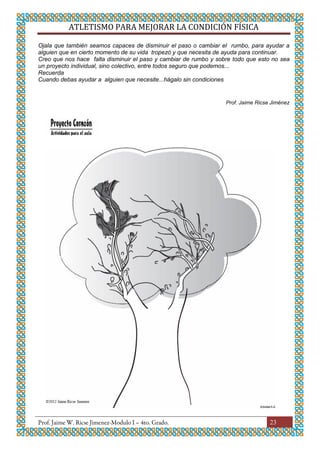 ATLETISMO PARA MEJORAR LA CONDICIÓN FÍSICA
23
Ojala que también seamos capaces de disminuir el paso o cambiar el rumbo, para ayudar a
alguien que en cierto momento de su vida tropezó y que necesita de ayuda para continuar.
Creo que nos hace falta disminuir el paso y cambiar de rumbo y sobre todo que esto no sea
un proyecto individual, sino colectivo, entre todos seguro que podemos...
Recuerda
Cuando debas ayudar a alguien que necesite...hágalo sin condiciones
Prof. Jaime Ricse Jiménez
 