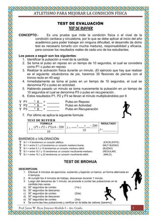 ATLETISMO PARA MEJORAR LA CONDICIÓN FÍSICA
3
TEST DE EVALUACIÓN
TEST DE RUFFIER
CONCEPTO.- Es una prueba que mide la condición física o el nivel de la
condición cardiaca y circulatoria, por lo que se debe aplicar al inicio del año
académico para poder trabajar sin ninguna dificultad, el desarrollo de dicho
test es necesario tomarlo con mucha madurez, responsabilidad y eficacia,
para conocer los resultados reales de cada uno de los estudiantes.
Los pasos a seguir son los siguientes:
1. Identificar la pulsación a nivel de la carótida
2. Se toma el pulso en reposo en un tiempo de 10 segundos, el cual se considera
como P1 o pulso en reposo.
3. Realizar la activación física durante un minuto. (El ejercicio que hay que realizar
es el siguiente: situándonos de pie, haremos 30 flexiones de piernas con el
tronco recto en 45 seg)
4. Inmediatamente se toma el pulso en un tiempo de 10 segundos, el cual se
denomina P2 o pulso en actividad.
5. Habiendo pasado un minuto se toma nuevamente la pulsación en un tiempo de
10 segundos el cual se denomina P3 o pulso en recuperación.
6. Estos resultados P1, P2 y P3 se llevan al minuto multiplicándolos por 6
 P1 * 6 = _______ Pulso en Reposo
 P2 * 6 = _______ Pulso en Actividad
 P3 * 6 = _______ Pulso en Recuperación
7. Por último se aplica la siguiente formula:
TEST DE RUFFIER
FORMULA
10
2004)321( xPPP
I 10
200________
I
RESULTADO
I=_________
BAREMOS o VALORACIÓN:
 Si I = 0 tendremos un corazón atlético. (EXCELENTE)
 Si I = entre 0,1 y 5 tendremos un corazón mediano-fuerte. (MUY BUENO)
 Si I = entre 5,1 y 10 tendremos un corazón mediano-débil. (BUENO)
 Si I = entre 10,1 y 15 tendremos un corazón insuficiente-mediano. (REGULAR)
 Si I = entre 15,1 y 20 tendremos un corazón insuficiente-débil. (MALO)
TEST DE BROHUA
DESCRIPCION:
1. Efectuar 4 minutos de ejercicios, subiendo y bajando un banco, en forma alternada en
4 tiempos.
2. Al cumplir los 4 minutos de trabajo, descansar durante 1 minuto.
3. Luego del descanso de 1 minuto, se procede a contar las pulsaciones en la
carótida tres veces.
a) 30” segundos de conteo (1ra.)
b) 30” segundos de descanso
c) 30” segundos de conteo (2da)
d) 30” segundos de descanso
e) 30” segundos de conteo (3ra)
4. Se suma las tres pulsaciones y verificar en la tabla de valores (baremo).
 