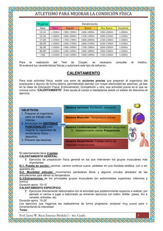 ATLETISMO PARA MEJORAR LA CONDICIÓN FÍSICA
5
Mujeres Rendimiento
Edad Pobre Regular Buena Muy Buena Excelente
13-14 <1500m 1500-1599m 1600-1899m 1900-2000m >2000m
15-16 <1600m 1600-1699m 1700-1999m 2000-2100m >2100m
17-20 <1700m 1700-1799m 1800-2099m 2100-2300m >2300m
20-29 <1500m 1500-1799m 1800-2199m 2200-2700m >2700m
30-39 <1400m 1400-1699m 1700-1999m 2000-2500m >2500m
40-49 <1200m 1200-1499m 1500-1899m 1900-2300m >2300m
>50 <1100m 1100-1399m 1400-1699m 1700-2200m >2200m
Para la realización del Test de Cooper, es necesario consultar al médico.
El evaluará tus características físicas y autorizará este tipo de esfuerzo.
CALENTAMIENTO
Para toda actividad física, existe una serie de acciones previas que preparan al organismo del
practicante o alumno de forma óptima, permitiéndole asimilar con mayor efectividad las sesiones, ya sea
en la clase de Educación Física, Entrenamiento, Competición u otra, esa actividad previa es lo que se
conoce como “CALENTAMIENTO”. Esto ayuda al cuerpo a readaptarse desde un estado de descanso al
ejercicio.
El calentamiento tiene 2 partes:
CALENTAMIENTO GENERAL:
 Ejercicios de preparación física general en los que intervienen los grupos musculares más
importantes
G.1. Puesta en acción: caminar, carrera continua suave, pedalear en una bicicleta estática, con o sin
aparatos etc.
G.2. Movilidad articular: movimientos pendulares libres y algunos círculos alrededor de las
articulaciones para elevar su temperatura.
G.3.Estiramientos de los principales grupos musculares (en extremidades superiores, inferiores y
tronco)
Duración aprox. 10-15’
CALENTAMIENTO ESPECÍFICO:
 Ejercicios directamente relacionados con la actividad que posteriormente vayamos a realizar, por
ejemplo si vamos a jugar a baloncesto ya entrarían ejercicios con balón: driblar, pases, tiro a
canasta, entradas, etc.
Duración aprox. 15-20’
Los ejercicios que hagamos los realizaremos de forma progresiva, empezar muy suave para ir
incrementando la intensidad
Tarea:
OBJETIVOS:
1. Preparar al organismo
para un trabajo más
intenso.
2. Armonizar los SISTEMAS
FUNCIONALES para
mejorar la capacidad de
rendimiento físico –
deportivo.
3. Prevenir las lesiones
Sistema nervioso: Excitación, activación
Sistema Nervioso: Excitación,
Activación
Sistema Nervioso: Excitación,
Activación
Sistema Nervioso: Excitación, Activación
Sistema Muscular: Temperatura idónea
Sistema Cardiovascular: Circulación sanguínea
 Abastecimiento celular Pulsaciones
Sistema Respiratorio: Trabajo previo de
músculos respiratorios
 
