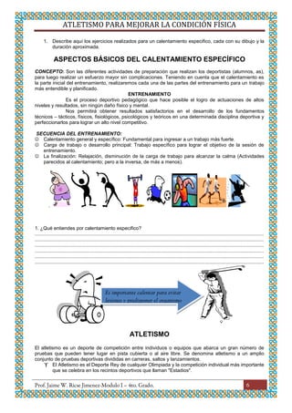 ATLETISMO PARA MEJORAR LA CONDICIÓN FÍSICA
6
1. Describe aquí los ejercicios realizados para un calentamiento especifico, cada con su dibujo y la
duración aproximada.
ASPECTOS BÁSICOS DEL CALENTAMIENTO ESPECÍFICO
CONCEPTO: Son las diferentes actividades de preparación que realizan los deportistas (alumnos, as),
para luego realizar un esfuerzo mayor sin complicaciones. Teniendo en cuenta que el calentamiento es
la parte inicial del entrenamiento, realizaremos cada una de las partes del entrenamiento para un trabajo
más entendible y planificado.
ENTRENAMIENTO
Es el proceso deportivo pedagógico que hace posible el logro de actuaciones de altos
niveles y resultados, sin ningún daño físico y mental.
Nos permitirá obtener resultados satisfactorios en el desarrollo de los fundamentos
técnicos – tácticos, físicos, fisiológicos, psicológicos y teóricos en una determinada disciplina deportiva y
perfeccionarlos para lograr un alto nivel competitivo.
SECUENCIA DEL ENTRENAMIENTO:
 Calentamiento general y específico: Fundamental para ingresar a un trabajo más fuerte.
 Carga de trabajo o desarrollo principal: Trabajo específico para lograr el objetivo de la sesión de
entrenamiento.
 La finalización: Relajación, disminución de la carga de trabajo para alcanzar la calma (Actividades
parecidos al calentamiento; pero a la inversa, de más a menos).
.
1. ¿Qué entiendes por calentamiento especifico?
........................................................................................................................................................................
........................................................................................................................................................................
........................................................................................................................................................................
........................................................................................................................................................................
........................................................................................................................................................................
........................................................................................................................................................................
ATLETISMO
El atletismo es un deporte de competición entre individuos o equipos que abarca un gran número de
pruebas que pueden tener lugar en pista cubierta o al aire libre. Se denomina atletismo a un amplio
conjunto de pruebas deportivas divididas en carreras, saltos y lanzamientos.
 El Atletismo es el Deporte Rey de cualquier Olimpiada y la competición individual más importante
que se celebra en los recintos deportivos que llaman "Estadios".
Es importante calentar para evitar
lesiones y predisponer el organismo
 