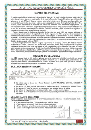 ATLETISMO PARA MEJORAR LA CONDICIÓN FÍSICA
7
HISTORIA DEL ATLETISMO
El atletismo es la forma organizada más antigua de deporte y se viene celebrando desde hace miles de
años. Las primeras reuniones organizadas de la historia fueron los Juegos Olímpicos, que iniciaron los
griegos en el año 776 a.C. Durante muchos años, el principal evento Olímpico fue el pentatlón, que
comprendía lanzamientos de disco y jabalina, carreras pedestres, salto de longitud y lucha libre. Otras
pruebas, como las carreras de hombres con armaduras, formaron parte más tarde del programa. Los
romanos continuaron celebrando las pruebas olímpicas después de conquistar Grecia en el 146 a.C. En
el año 394 de nuestra era el emperador romano Teodosio abolió los juegos. Durante ocho siglos no se
celebraron competiciones organizadas de atletismo.
Fueron restauradas en Inglaterra alrededor de la mitad del siglo XIX, las pruebas atléticas se
convirtieron gradualmente en el deporte favorito de los ingleses. En 1834 un grupo de entusiastas de
esta nacionalidad acordaron los mínimos exigibles para competir en determinadas pruebas. También en
el siglo XIX se realizaron las primeras reuniones atléticas universitarias entre las universidades de Oxford
y Cambridge (1864), el primer mitin nacional en Londres (1866) y el primer mitin amateur celebrado en
Estados Unidos en pista cubierta (1868).
El atletismo posteriormente adquirió un gran seguimiento en Europa y América. En 1896 se iniciaron
en Atenas los Juegos Olímpicos, una modificación restaurada de los antiguos juegos que los griegos
celebraban en Olimpia. Más tarde los juegos se han celebrado en varios países a intervalos de cuatro
años, excepto en tiempo de guerra. En 1913 se fundó la Federación Internacional de Atletismo Amateur
(IAAF). Con sede central de Londres, la IAAF es el organismo rector de las competiciones de atletismo a
escala internacional, estableciendo las reglas y dando oficialidad a los récords obtenidos por los atletas.
PRUEBAS DE VELOCIDAD
Los 400 metros lisos o 400 metros planos son una prueba de velocidad mantenida del actual
atletismo en la que cada atleta corre por una de las calles en que se divide la pista, circunstancia que
implica que en la salida los corredores no se sitúen a la misma altura para evitar que los de las calles
exteriores recorran mas metros que los de las calles interiores
SALIDA BAJA (SECUENCIA COMPLETA)
 La salida baja se divide en 4 fases: Posición “A SUS MARCAS”, “LISTOS”, IMPULSO Y
ACELERACION.
 En la posición “a sus marcas” el corredor ha colocado los tacos y ha asumido la posición inicial.
 En la posición “listos” el corredor se ha movido a una posición óptima de salida.
 En la fase de impulso el corredor abandona los tacos y realiza el primer paso.
 En la fase de aceleración el corredor aumenta la velocidad y realiza la transición hacia la acción
de carrera.
UBICACIÓN Y AJUSTE DE LOS TACOS
Objetivos: Colocar los tacos de salida de tal forma que se ajusten al tamaño y características del atleta.
Características Técnicas:
 -Taco delantero se ubica 1 1/2pie detrás de la línea de salida.
 -Taco posterior se ubica 1 1/2pie detrás del taco delantero.
 -El taco delantero generalmente se coloca más alejado de la vertical.
 -El taco posterior generalmente se coloca más cercano a la vertical.
 