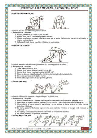 ATLETISMO PARA MEJORAR LA CONDICIÓN FÍSICA
8
POSICIÓN “A SUS MARCAS”
Objetivos: Asumir una adecuada posición inicial.
Características Técnicas:
 Ambos pies están en contacto con el suelo.
 Rodilla de la pierna trasera se apoya en el suelo.
 Manos en el suelo, un poco más separadas que el ancho de hombros, los dedos arqueados y
brazos casi paralelos.
 Cabeza alineada con la espalda, vista apunta hacia abajo.
POSICIÓN DE “LISTOS”
Objetivos: Moverse hacia delante y mantener una óptima posición de salida.
Características Técnicas:
 Talos presionan hacia atrás.
 Rodilla de la pierna delantera en ángulo de 90°.
 Rodilla de la pierna trasera en ángulo de 120-140°.
 Caderas apenas más altas que los hombros, tronco inclinado hacia delante.
 Hombros apenas delante de las manos.
 Peso del cuerpo sostenido por piernas y brazos.
FASE DE IMPULSO
Objetivos: Abandonar los tacos y prepararse para el primer paso.
Características Técnicas:
 El tronco se endereza y eleva a medida que los pies presionan firmemente sobre los tacos.
 Las manos se elevan desde el suelo en forma conjunta y luego balancean alternativamente.
 El empuje de la pierna posterior es potente y breve y el de la pierna anterior un poco menos
potente y más largo.
 La pierna posterior balancea rápidamente hacia delante, mientras el cuerpo está inclinado y
extendido.
 La rodilla y cadera están totalmente extendidas al completar el impulso.
 La pierna delantera se extiende totalmente.
FASE DE ACELERACIÓN
 
