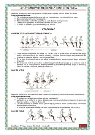 ATLETISMO PARA MEJORAR LA CONDICIÓN FÍSICA
9
Objetivos: Aumentar la velocidad y realizar una eficiente transición hacia la acción de carrera.
Características Técnicas:
 Pie posterior se apoya rápidamente sobre el metatarso para completar el primer paso.
 Se mantiene la inclinación hacia delante.
 Se mantienen las pantorrillas paralelas al suelo durante la recuperación.
 La frecuencia y amplitud de zancada aumentan con cada paso.
 El tronco se endereza gradualmente luego de 20-30m.
VELOCIDAD
CARRERA DE VELOCIDAD (SECUENCIA COMPLETA)
 Cada zancada comprende una FASE DE APOYO (que se puede dividir en una fase de apoyo
anterior amortiguación- y una fase de impulso) y una fase de VUELO (que se puede dividir en
una fase de balanceo anterior y una de recuperación).
 En la fase de apoyo el cuerpo del atleta es desacelerado (apoyo anterior) luego acelerado
(impulso).
 En la fase de vuelo la pierna libre se balancea por delante del cuerpo y se extiende para el
contacto con el suelo (balanceo anterior) mientras que la última pierna de apoyo se flexiona y
balancea hacia el cuerpo del atleta (recuperación).
FASE DE APOYO
Objetivos: Minimizar la desaceleración en el contacto con el suelo y maximizar el impulso hacia delante.
Características Técnicas:
 El contacto con el suelo se produce sobre el metatarso.(1)
 La flexión de la rodilla de la pierna de apoyo es mínima durante la amortiguación; la pierna de
balanceo está en su máxima flexión.(2)
 Las articulaciones de cadera, rodilla y tobillo de la pierna de apoyo se encuentran firmemente
extendidas en el despegue.
 El muslo de la pierna de balanceo se eleva rápidamente hacia una posición horizontal.(3)
FASE DE VUELO
 
