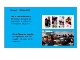 ÓRGANOS OPERADORES:
En la Educación básica
El Instituto Peruano de
Evaluación, Acreditación y
Certificación educativa.
En la Educación superior,
un organismo que será
creado y normado por ley
específica
 