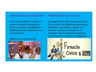 GRATUIDAD DE LA EDUCACIÓN
Es un servicio público, cuando lo
provee el estado es gratuito en
todos sus niveles y modalidades.
Establecido en la constitución y en
la presente ley.
política y en la presente ley.
FORMACIÓN ÉTICA Y CÍVICA
Es obligatoria en todo proceso educativo.
Para cumplir sus obligaciones personales,
familiares y patrióticas y ejercer sus
deberes y derechos ciudadanos. La
enseñanza de la constitución política y
de los derechos humanos es obligatoria.
 
