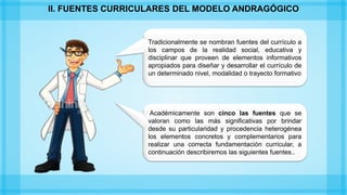 Tradicionalmente se nombran fuentes del currículo a
los campos de la realidad social, educativa y
disciplinar que proveen de elementos informativos
apropiados para diseñar y desarrollar el currículo de
un determinado nivel, modalidad o trayecto formativo
Académicamente son cinco las fuentes que se
valoran como las más significativas por brindar
desde su particularidad y procedencia heterogénea
los elementos concretos y complementarios para
realizar una correcta fundamentación curricular, a
continuación describiremos las siguientes fuentes..
II. FUENTES CURRICULARES DEL MODELO ANDRAGÓGICO
 