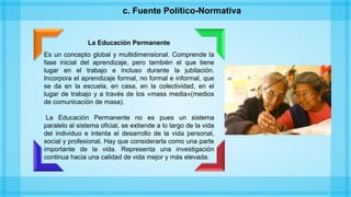 La Educación Permanente
Es un concepto global y multidimensional. Comprende la
fase inicial del aprendizaje, pero también el que tiene
lugar en el trabajo e incluso durante la jubilación.
Incorpora el aprendizaje formal, no formal e informal, que
se da en la escuela, en casa, en la colectividad, en el
lugar de trabajo y a través de los «mass media»(medios
de comunicación de masa).
La Educación Permanente no es pues un sistema
paralelo al sistema oficial, se extiende a lo largo de la vida
del individuo e intenta el desarrollo de la vida personal,
social y profesional. Hay que considerarla como una parte
importante de la vida. Representa una investigación
continua hacia una calidad de vida mejor y más elevada.
c. Fuente Político-Normativa
 