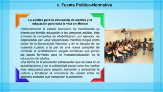 La política para la educación de adultos y la
educación para toda la vida en México
Históricamente el estado mexicano ha manifestado su
interés por brindar educación a las personas adultas, ésto
a través de campañas de alfabetización, por ejemplo, las
organizadas por José Vasconcelos mientras fungía como
rector de la Universidad Nacional y en la década de los
cuarenta cuando a la par de una nueva campaña de
combate al analfabetismo surgen iniciativas que ponen
las bases formales para la institucionalización de la
educación de adultos.
Una forma de la educación extraescolar que se basa en el
autodidactismo y en la solidaridad social como los medios
más adecuados para adquirir, transmitir y acrecentar la
cultura y fortalecer la conciencia de unidad entre los
distintos sectores que componen la población.
c. Fuente Político-Normativa
 