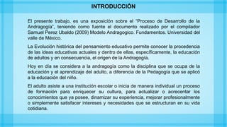 El presente trabajo, es una exposición sobre el “Proceso de Desarrollo de la
Andragogía”, teniendo como fuente el documento realizado por el compilador
Samuel Perez Ubaldo (2009) Modelo Andragogico. Fundamentos. Universidad del
valle de México.
La Evolución histórica del pensamiento educativo permite conocer la procedencia
de las ideas educativas actuales y dentro de ellas, específicamente, la educación
de adultos y en consecuencia, el origen de la Andragogía.
Hoy en día se considera a la andragogía como la disciplina que se ocupa de la
educación y el aprendizaje del adulto, a diferencia de la Pedagogía que se aplicó
a la educación del niño.
El adulto asiste a una institución escolar o inicia de manera individual un proceso
de formación para enriquecer su cultura, para actualizar o acrecentar los
conocimientos que ya posee, dinamizar su experiencia, mejorar profesionalmente
o simplemente satisfacer intereses y necesidades que se estructuran en su vida
cotidiana.
INTRODUCCIÓN
 