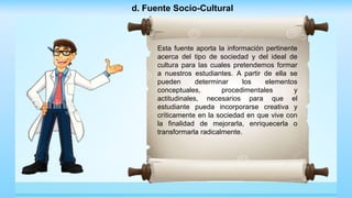 d. Fuente Socio-Cultural
Esta fuente aporta la información pertinente
acerca del tipo de sociedad y del ideal de
cultura para las cuales pretendemos formar
a nuestros estudiantes. A partir de ella se
pueden determinar los elementos
conceptuales, procedimentales y
actitudinales, necesarios para que el
estudiante pueda incorporarse creativa y
críticamente en la sociedad en que vive con
la finalidad de mejorarla, enriquecerla o
transformarla radicalmente.
 