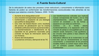 De la articulación de estos dos procesos (crisis estructural y conocimiento e información como
factores de poder) se conformarán las transformaciones socioculturales más atinentes de los
tiempos que estamos viviendo (Tedesco, 2000: 15-56):
• Aumento de la desigualdad social
• Una creciente homogeneidad sociolaboral
• Conformación y aceptación de una ideología
que justifica la desigualdad.
• Una crisis del Estado-Nación como resultado
del proceso de globalización que ha creado
entidades políticoeconómicas supranacionales.
• La desintermediación o debilitamiento de la
capacidad de los gobiernos nacionales para
controlar los flujos de información dentro de
sus fronteras.
• Avance del individualismo
• La presencia ominosa y atemporal de las TIC.
• Las transformaciones culturales que implican
nuevas concepciones del mundo y de la vida
(representaciones, valores, pautas para
convivir en sociedad) y de las formas y
espacios en que estas se conforman.
• Cambios en la familia debido
fundamentalmente a la separación entre los
vínculos de pareja (o conyugalidad que es una
relación social, temporal y más igualitaria) y
los vínculos entre padres e hijos (relación de
filiación natural)
• Naturaleza reflexiva de la modernidad, la cual
nos dice que no necesariamente un mayor
conocimiento y comprensión de los procesos
sociales implica un control mayor sobre ellos,
por el contrario pueden implicar mayor
incertidumbre
d. Fuente Socio-Cultural
 