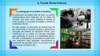 La andragogía en el ámbito económico
La educación de adultos deja de tener un sentido
compensatorio para instituirse en un nicho del
mercado que tiene como finalidad el facilitar el
poder acceder a un puesto de trabajo y permitir la
estabilidad laboral.
En este sentido, la educación de adultos deja de
ser únicamente un proceso dirigido a poblaciones
excluidas del sistema de educación formal, para
constituirse en un objeto de mercado necesario
para garantizar el acceso y la estabilidad laboral.
Por ello, la andragogía no considera la edad como
una restricción para aprender, reivindicando la
necesidad de aprender como un proceso que se
da a lo largo de toda la vida.
d. Fuente Socio-Cultural
 