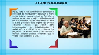 e. Fuente Psicopedagógica
Por su parte el Plan Winnetka tiene como base la
necesidad de individualizar y socializar al mismo
tiempo todo el proceso educativo. Por ello, su
finalidad es favorecer lo mejor posible el desarrollo
de cada estudiante pero en función de la sociedad
a la que pertenece. Para logarlo, los procesos
educativos tienen que tener como
fundamentación: la individualización, la
socialización y la utilidad de los contenidos. Los
programas de estudio única y exclusivamente
deberán contener aquellos contenidos que en
verdad serán usados en la vida.
 